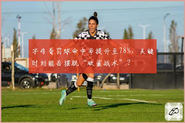 字母哥罚球命中率提升至78%,关键时刻能否摆脱“砍鲨战术”?