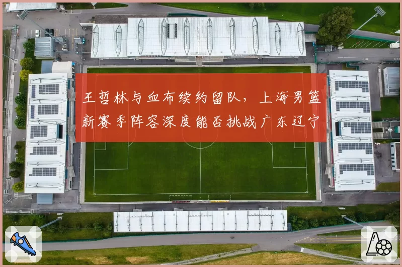 王哲林与血布续约留队,上海男篮新赛季阵容深度能否挑战广东辽宁?