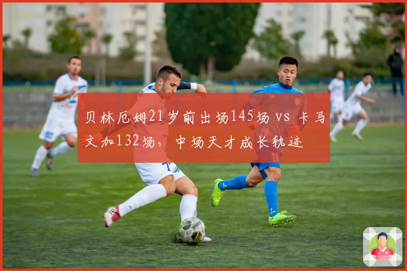 贝林厄姆21岁前出场145场 vs 卡马文加132场，中场天才成长轨迹