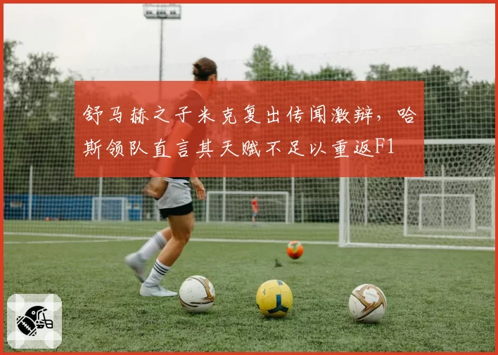 舒马赫之子米克复出传闻激辩，哈斯领队直言其天赋不足以重返F1