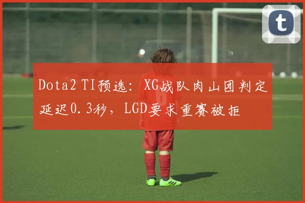 Dota2 TI预选:XG战队肉山团判定延迟0.3秒,LGD要求重赛被拒