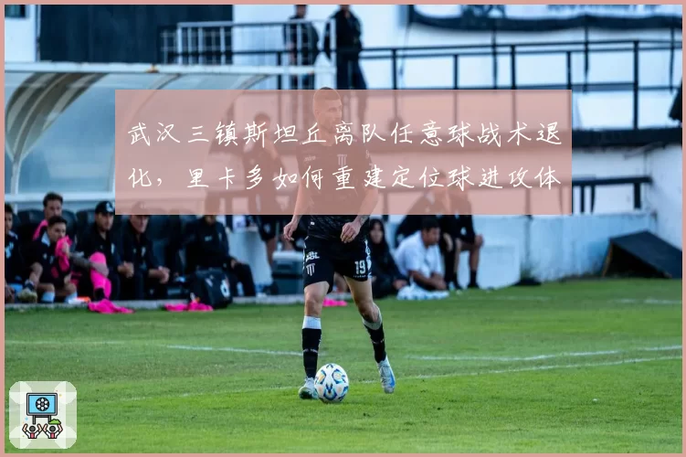 武汉三镇斯坦丘离队任意球战术退化，里卡多如何重建定位球进攻体系？