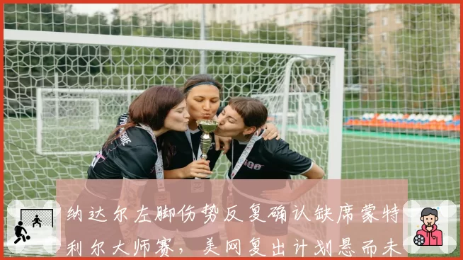 纳达尔左脚伤势反复确认缺席蒙特利尔大师赛，美网复出计划悬而未决