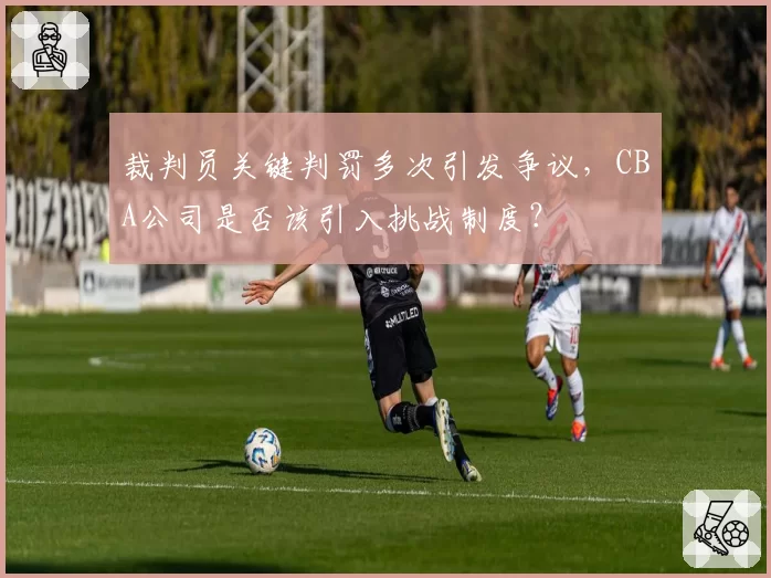 裁判员关键判罚多次引发争议,CBA公司是否该引入挑战制度?