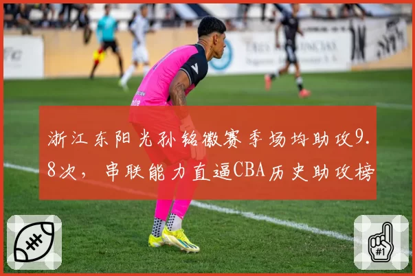 浙江东阳光孙铭徽赛季场均助攻9.8次,串联能力直逼CBA历史助攻榜前三