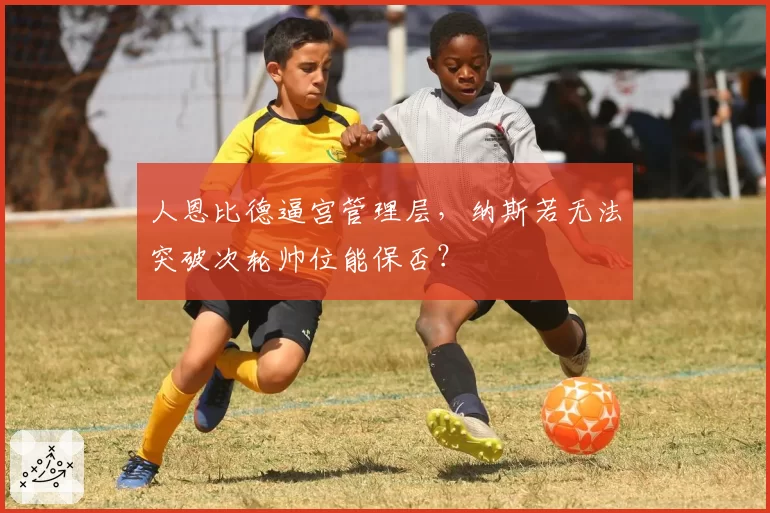 人恩比德逼宫管理层，纳斯若无法突破次轮帅位能保否？