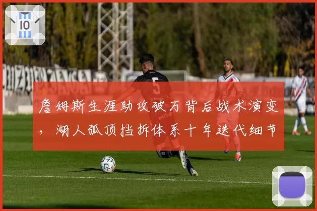 詹姆斯生涯助攻破万背后战术演变,湖人弧顶挡拆体系十年迭代细节