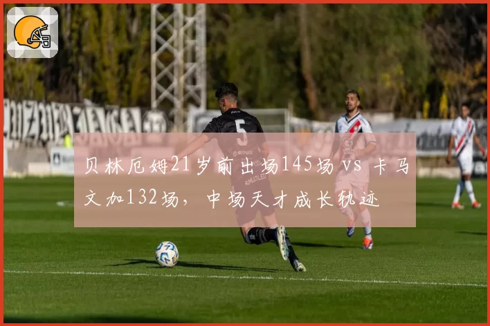 贝林厄姆21岁前出场145场 vs 卡马文加132场，中场天才成长轨迹