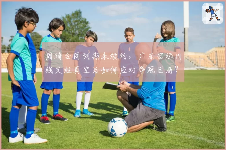 周琦合同到期未续约，广东宏远内线支柱真空后如何应对争冠困局？