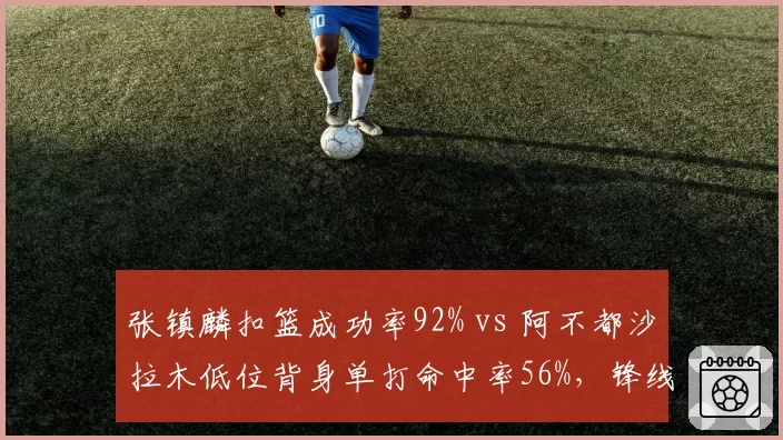 张镇麟扣篮成功率92% vs 阿不都沙拉木低位背身单打命中率56%，锋线武器库对比