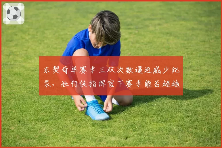 东契奇单赛季三双次数逼近威少纪录,独行侠指挥官下赛季能否超越?