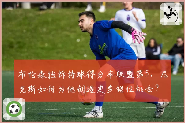 布伦森挡拆持球得分率联盟第5，尼克斯如何为他创造更多错位机会？