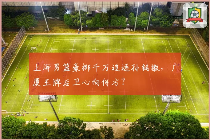 上海男篮豪掷千万追逐孙铭徽，广厦王牌后卫心向何方？
