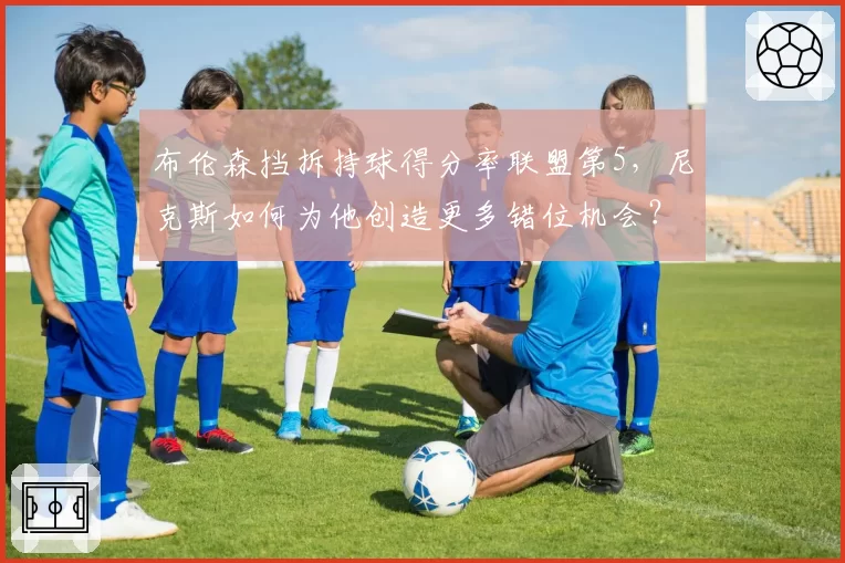 布伦森挡拆持球得分率联盟第5，尼克斯如何为他创造更多错位机会？