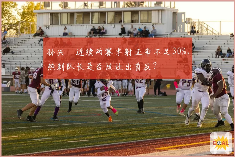 孙兴慜连续两赛季射正率不足30%，热刺队长是否该让出首发？