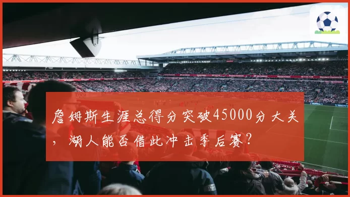 詹姆斯生涯总得分突破45000分大关,湖人能否借此冲击季后赛?