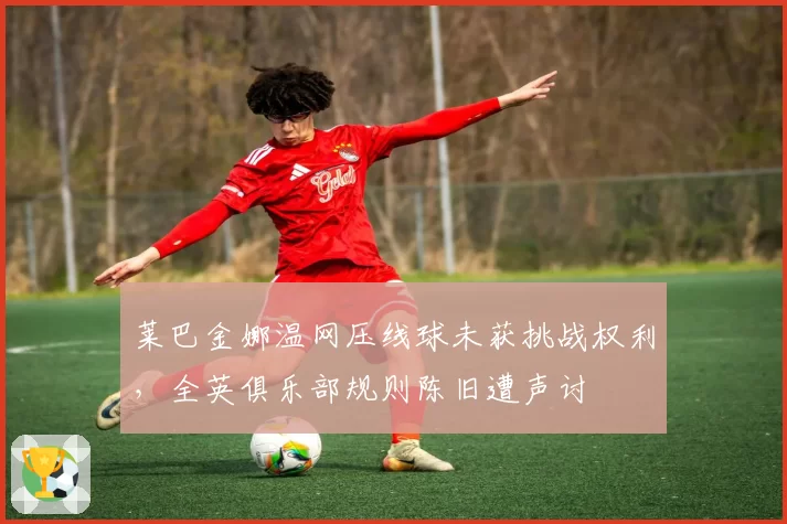 莱巴金娜温网压线球未获挑战权利，全英俱乐部规则陈旧遭声讨