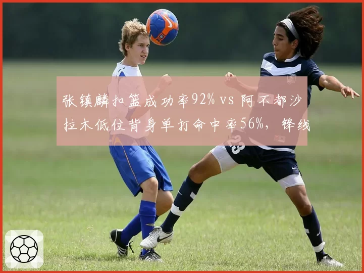 张镇麟扣篮成功率92% vs 阿不都沙拉木低位背身单打命中率56%，锋线武器库对比