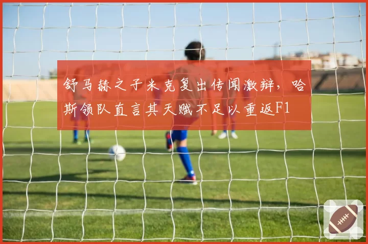 舒马赫之子米克复出传闻激辩，哈斯领队直言其天赋不足以重返F1