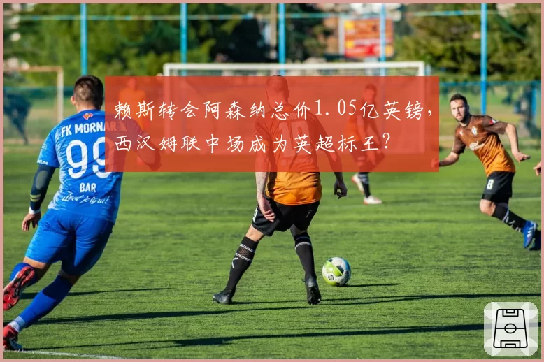 赖斯转会阿森纳总价1.05亿英镑,西汉姆联中场成为英超标王?