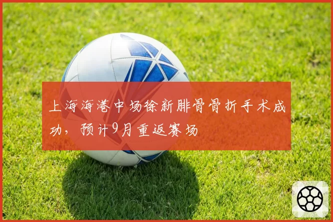 上海海港中场徐新腓骨骨折手术成功,预计9月重返赛场