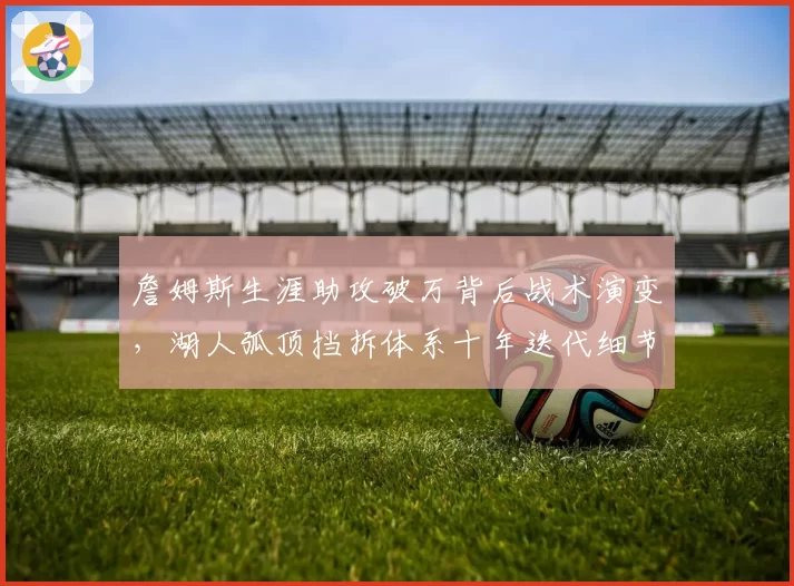詹姆斯生涯助攻破万背后战术演变,湖人弧顶挡拆体系十年迭代细节