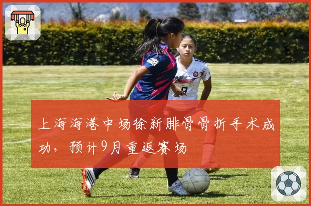 上海海港中场徐新腓骨骨折手术成功，预计9月重返赛场