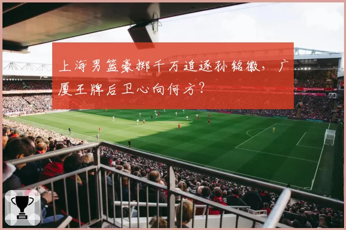 上海男篮豪掷千万追逐孙铭徽，广厦王牌后卫心向何方？