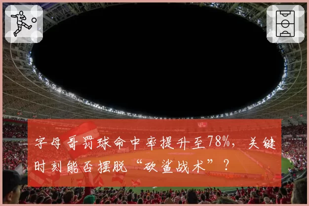字母哥罚球命中率提升至78%，关键时刻能否摆脱“砍鲨战术”？