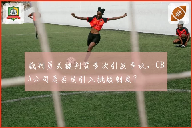 裁判员关键判罚多次引发争议，CBA公司是否该引入挑战制度？