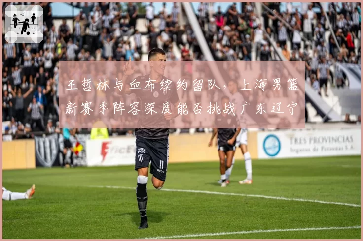 王哲林与血布续约留队，上海男篮新赛季阵容深度能否挑战广东辽宁？